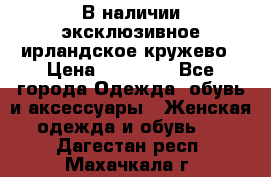 В наличии эксклюзивное ирландское кружево › Цена ­ 38 000 - Все города Одежда, обувь и аксессуары » Женская одежда и обувь   . Дагестан респ.,Махачкала г.